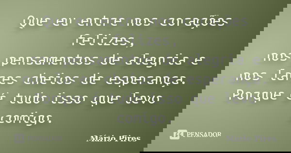 Que eu entre nos corações felizes, nos pensamentos de alegria e nos lares cheios de esperança. Porque é tudo isso que levo comigo.... Frase de Mário Pires.