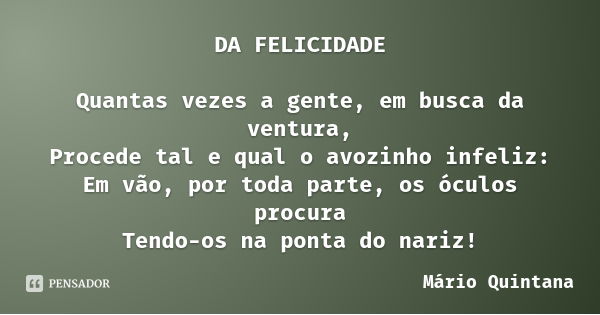 DA FELICIDADE Quantas vezes a gente, em busca da ventura,
Procede tal e qual o avozinho infeliz:
Em vão, por toda parte, os óculos procura
Tendo-os na ponta do ... Frase de Mário Quintana.
