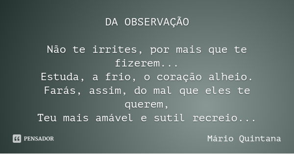 DA OBSERVAÇÃO Não te irrites, por mais que te fizerem...
Estuda, a frio, o coração alheio.
Farás, assim, do mal que eles te querem,
Teu mais amável e sutil recr... Frase de Mário Quintana.