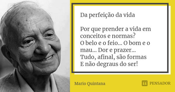 Da perfeição da vida Por que prender a vida em conceitos e normas? O belo e o feio... O bom e o mau... Dor e prazer... Tudo, afinal, são formas E não degraus do... Frase de Mario Quintana.