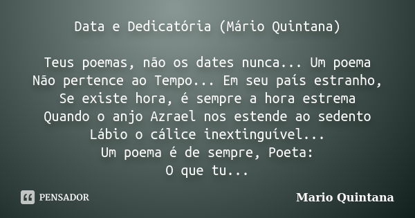 Data e Dedicatória (Mário Quintana) Teus poemas, não os dates nunca... Um poema Não pertence ao Tempo... Em seu país estranho, Se existe hora, é sempre a hora e... Frase de Mário Quintana.