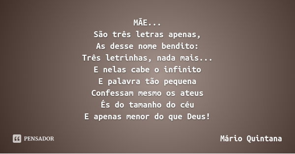 MÃE...
São três letras apenas,
As desse nome bendito:
Três letrinhas, nada mais...
E nelas cabe o infinito
E palavra tão pequena
Confessam mesmo os ateus
És do ... Frase de Mário Quintana.