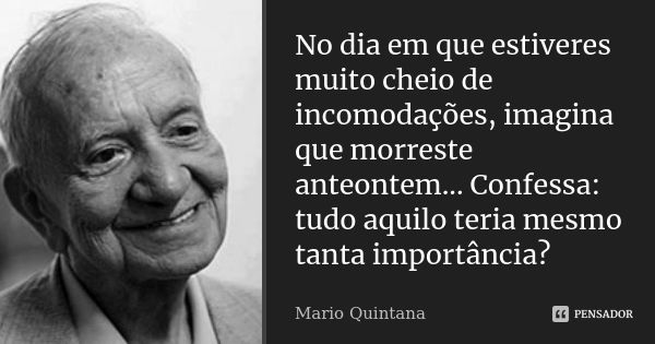 No dia em que estiveres muito cheio de incomodações, imagina que morreste anteontem... Confessa: tudo aquilo teria mesmo tanta importância?... Frase de Mario Quintana.