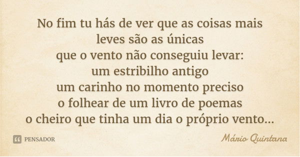 No fim tu hás de ver que as coisas mais leves são as únicas
que o vento não conseguiu levar:
um estribilho antigo
um carinho no momento preciso
o folhear de um ... Frase de Mário Quintana.