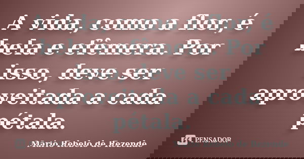 A vida, como a flor, é bela e efêmera. Por isso, deve ser aproveitada a cada pétala.... Frase de Mario Rebelo de Rezende.