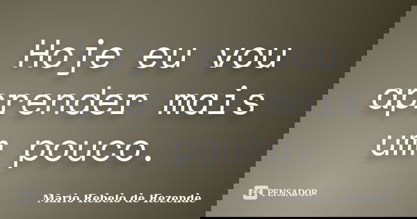Hoje eu vou aprender mais um pouco.... Frase de Mario Rebelo de Rezende.