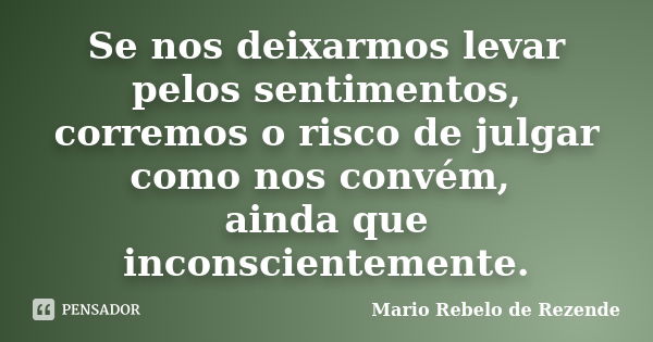 Se nos deixarmos levar pelos sentimentos, corremos o risco de julgar como nos convém, ainda que inconscientemente.... Frase de Mario rebelo de Rezende.