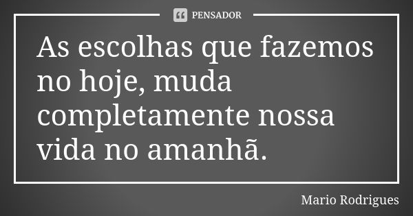 As escolhas que fazemos no hoje, muda completamente nossa vida no amanhã.... Frase de Mario Rodrigues.