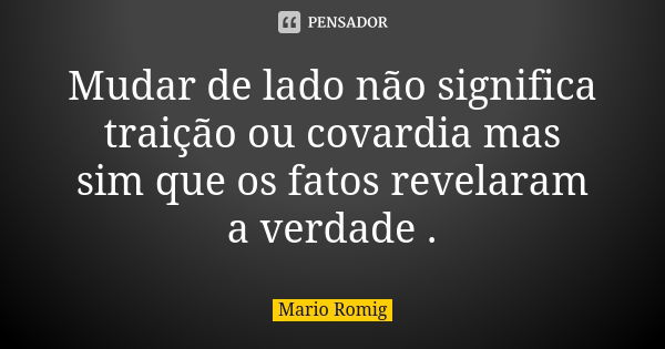 Mudar de lado não significa traição ou covardia mas sim que os fatos revelaram a verdade .... Frase de Mario Romig.