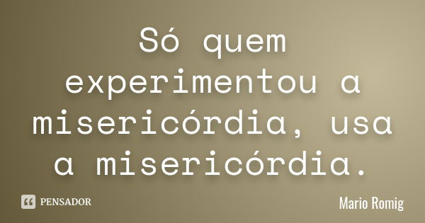 Só quem experimentou a misericórdia , usa a misericórdia.... Frase de Mário Romig.