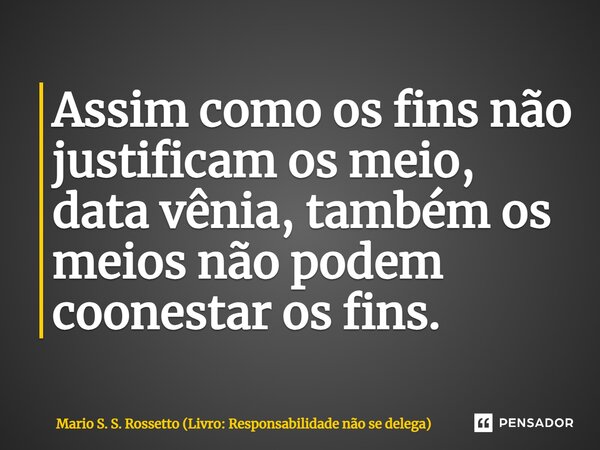 ⁠Assim como os fins não justificam os meio, data vênia, também os meios não podem coonestar os fins.... Frase de Mario S. S. Rossetto (Livro: Responsabilidade não se delega).