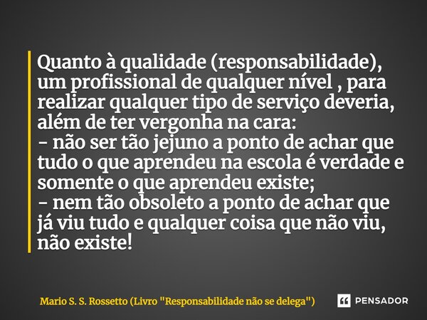 ⁠Quanto à qualidade (responsabilidade), um profissional de qualquer nível , para realizar qualquer tipo de serviço deveria, além de ter vergonha na cara: - não ... Frase de Mario S. S. Rossetto (Livro 