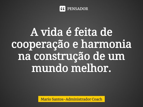 ⁠A vida é feita de cooperação e harmonia na construção de um mundo melhor.... Frase de Mario Santos-Administrador Coach.