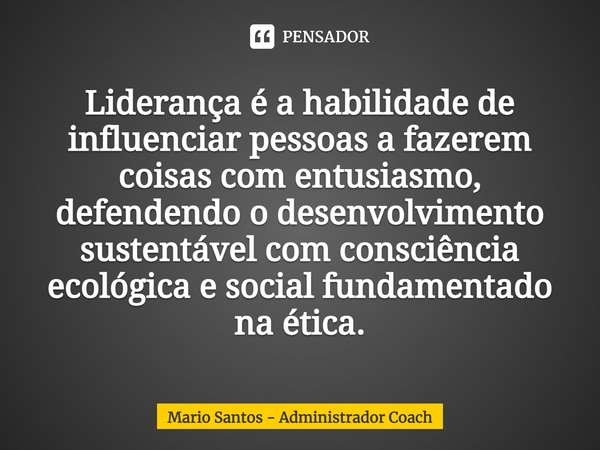 ⁠Liderança é a habilidade de influenciar pessoas a fazerem coisas com entusiasmo, defendendo o desenvolvimento sustentável com consciência ecológica e social fu... Frase de Mario Santos - Administrador Coach.