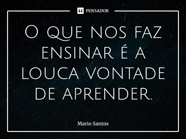 ⁠O que nos faz ensinar é a louca vontade de aprender.... Frase de Mario Santos.
