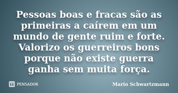 Pessoas boas e fracas são as primeiras a caírem em um mundo de gente ruim e forte. Valorizo os guerreiros bons porque não existe guerra ganha sem muita força.... Frase de Mario Schwartzmann.