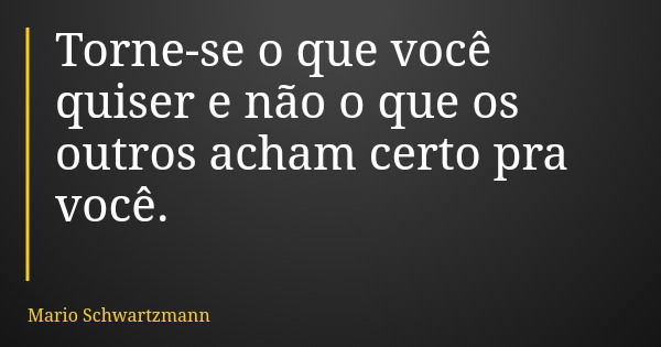 Torne-se o que você quiser e não o que os outros acham certo pra você.... Frase de Mario Schwartzmann.