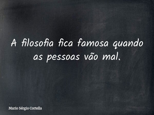 A filosofia fica famosa quando as pessoas vão mal.... Frase de Mario Sérgio Cortella.