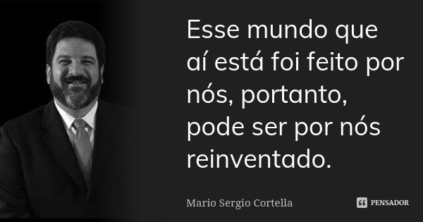 Esse mundo que aí está foi feito por nós, portanto, pode ser por nós reinventado.... Frase de Mario Sergio Cortella.