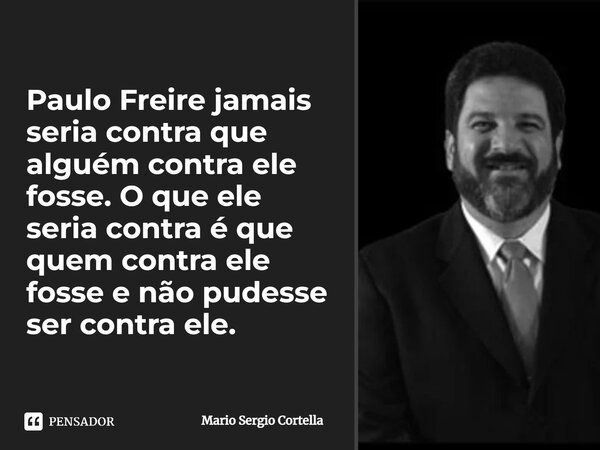 Paulo Freire jamais seria contra que alguém contra ele fosse. O que ele seria contra é que quem contra ele fosse e não pudesse ser contra ele.... Frase de Mario Sergio Cortella.