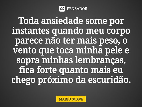 Toda ansiedade some por instantes quando meu corpo parece não ter mais peso, o vento que toca minha pele e sopra minhas lembranças, fica forte quanto mais eu ch... Frase de MARIO SOAVE.