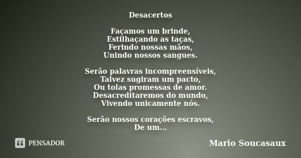 Desacertos Façamos um brinde, Estilhaçando as taças, Ferindo nossas mãos, Unindo nossos sangues. Serão palavras incompreensíveis, Talvez sugiram um pacto, Ou to... Frase de Mario Soucasaux.