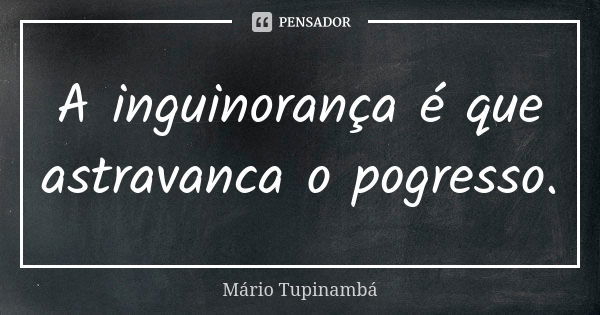 A inguinorança é que astravanca o pogresso.... Frase de Mario Tupinambá.