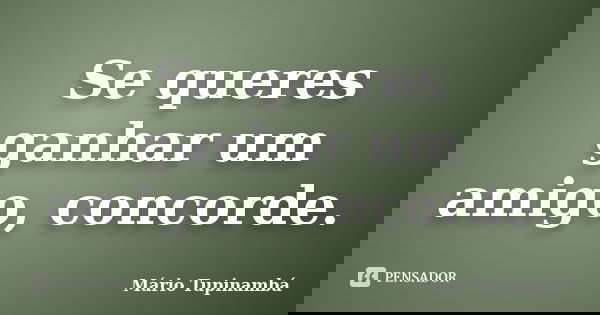 Se queres ganhar um amigo, concorde.... Frase de Mário Tupinambá.