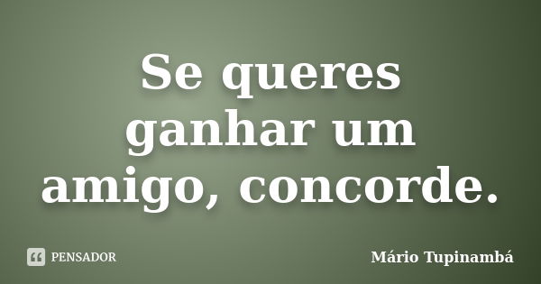 Se queres ganhar um amigo, concorde.... Frase de Mário Tupinambá.