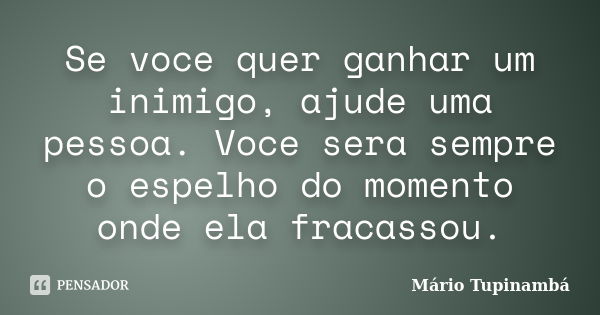 Se voce quer ganhar um inimigo, ajude uma pessoa. Voce sera sempre o espelho do momento onde ela fracassou.... Frase de Mário Tupinambá.