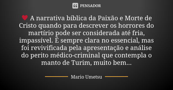 ♥ A narrativa bíblica da Paixão e Morte de Cristo quando para descrever os horrores do martírio pode ser considerada até fria, impassível. É sempre clara no ess... Frase de Mario Umetsu.