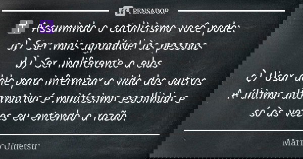 ✝️ Assumindo o catolicismo você pode: a) Ser mais agradável às pessoas b) Ser indiferente a elas c) Usar dele para infernizar a vida dos outros A última alterna... Frase de Mario Umetsu.