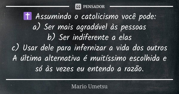 ✝️ Assumindo o catolicismo você pode: a) Ser mais agradável às pessoas b) Ser indiferente a elas c) Usar dele para infernizar a vida dos outros A última alterna... Frase de Mario Umetsu.