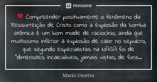 ♥ Compreender positivamente o fenômeno da Ressurreição de Cristo como a explosão da bomba atômica é um bom molde de raciocínio, ainda que muitíssimo inferior à ... Frase de Mario Umetsu.