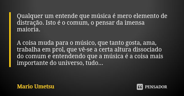 Qualquer um entende que música é mero elemento de distração. Isto é o comum, o pensar da imensa maioria. A coisa muda para o músico, que tanto gosta, ama, traba... Frase de Mario Umetsu.