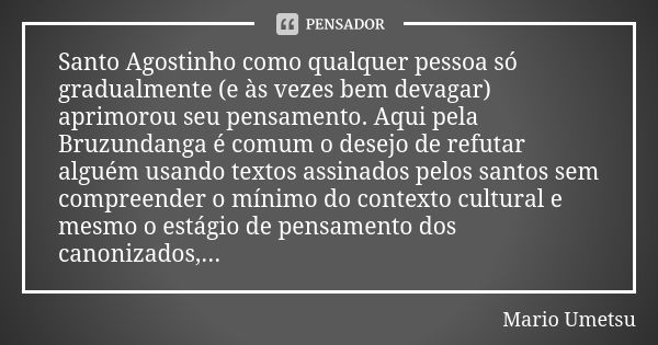 Santo Agostinho como qualquer pessoa só gradualmente (e às vezes bem devagar) aprimorou seu pensamento. Aqui pela Bruzundanga é comum o desejo de refutar alguém... Frase de Mario Umetsu.