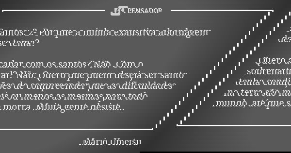 Santos: 2- Por que a minha exaustiva abordagem desse tema? Quero acabar com os santos? Não. Com o sobrenatural? Não. Quero que quem deseja ser santo tenha condi... Frase de Mario Umetsu.