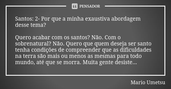 Santos: 2- Por que a minha exaustiva abordagem desse tema? Quero acabar com os santos? Não. Com o sobrenatural? Não. Quero que quem deseja ser santo tenha condi... Frase de Mario Umetsu.