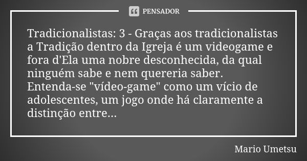 Tradicionalistas: 3 - Graças aos tradicionalistas a Tradição dentro da Igreja é um videogame e fora d'Ela uma nobre desconhecida, da qual ninguém sabe e nem que... Frase de Mario Umetsu.