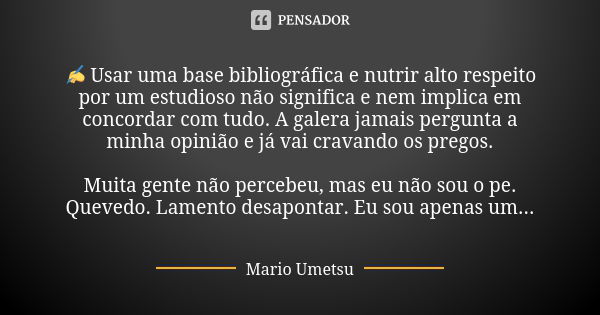 ✍️ Usar uma base bibliográfica e nutrir alto respeito por um estudioso não significa e nem implica em concordar com tudo. A galera jamais pergunta a minha opini... Frase de Mario Umetsu.