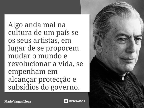 Algo anda mal na cultura de um país se os seus artistas, em lugar de se proporem mudar o mundo e revolucionar a vida, se empenham em alcançar proteção e subsídi... Frase de Mário Vargas Llosa.