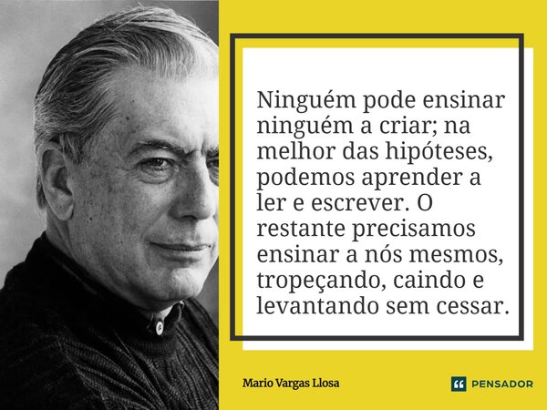 ⁠Ninguém pode ensinar ninguém a criar; na melhor das hipóteses, podemos aprender a ler e escrever. O restante precisamos ensinar a nós mesmos, tropeçando, caind... Frase de Mario Vargas Llosa.
