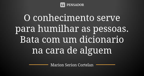 O conhecimento serve para humilhar as pessoas. Bata com um dicionario na cara de alguem... Frase de Marion Serion Cortelan.