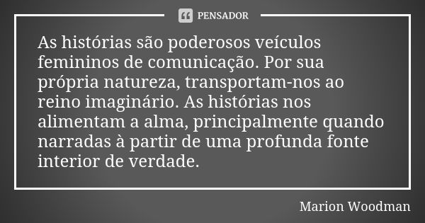 As histórias são poderosos veículos femininos de comunicação. Por sua própria natureza, transportam-nos ao reino imaginário. As histórias nos alimentam a alma, ... Frase de Marion Woodman.