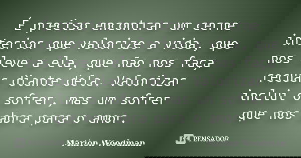 É preciso encontrar um cerne interior que valorize a vida, que nos leve a ela, que não nos faça recuar diante dela. Valorizar inclui o sofrer, mas um sofrer que... Frase de Marion Woodman.