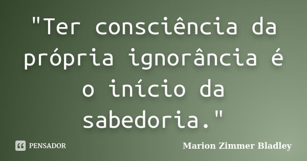 "Ter consciência da própria ignorância é o início da sabedoria."... Frase de Marion Zimmer Bladley.