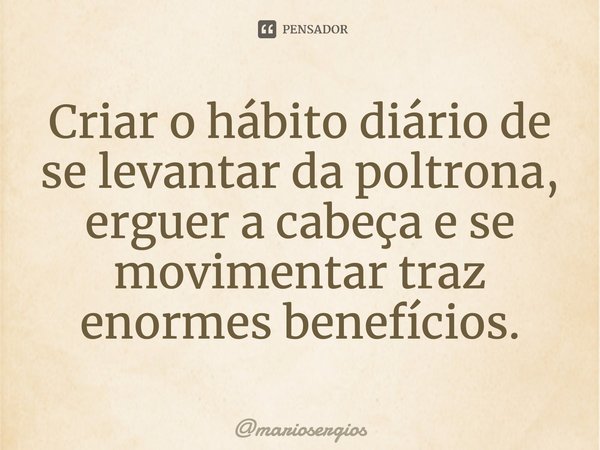 ⁠Criar o hábito diário de se levantar da poltrona, erguer a cabeça e se movimentar traz enormes benefícios.... Frase de mariosergios.
