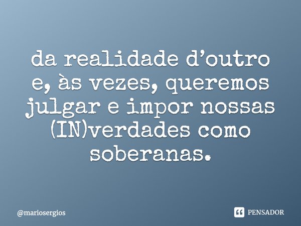 ⁠Não conhecemos nada da realidade d’outro e, às vezes, queremos julgar e impor nossas (IN)verdades como soberanas.... Frase de mariosergios.