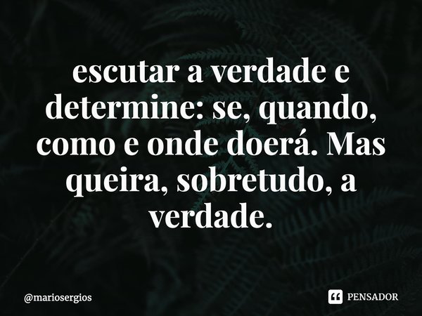 ⁠Prefira sempre escutar a verdade e determine: se, quando, como e onde doerá. Mas queira, sobretudo, a verdade.... Frase de mariosergios.