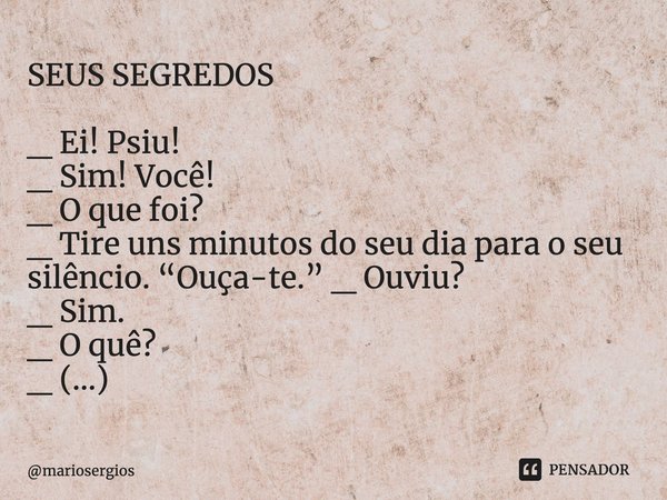 SEUS SEGREDOS _ Ei! Psiu!
_ Sim! Você!
_ O que foi?
_ Tire uns minutos do seu dia para o seu silêncio. “Ouça-te.” _ Ouviu?
_ Sim.
_ O quê?
_ (...)... Frase de mariosergios.